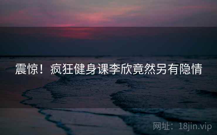 震惊！疯狂健身课李欣竟然另有隐情
