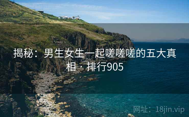 揭秘：男生女生一起嗟嗟嗟的五大真相 · 排行905