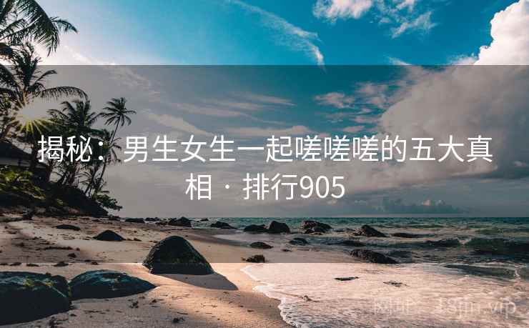揭秘：男生女生一起嗟嗟嗟的五大真相 · 排行905