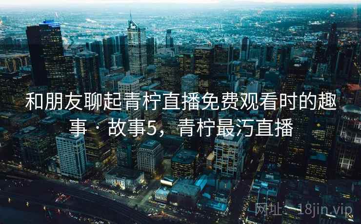 和朋友聊起青柠直播免费观看时的趣事 · 故事5,青柠最汅直播
