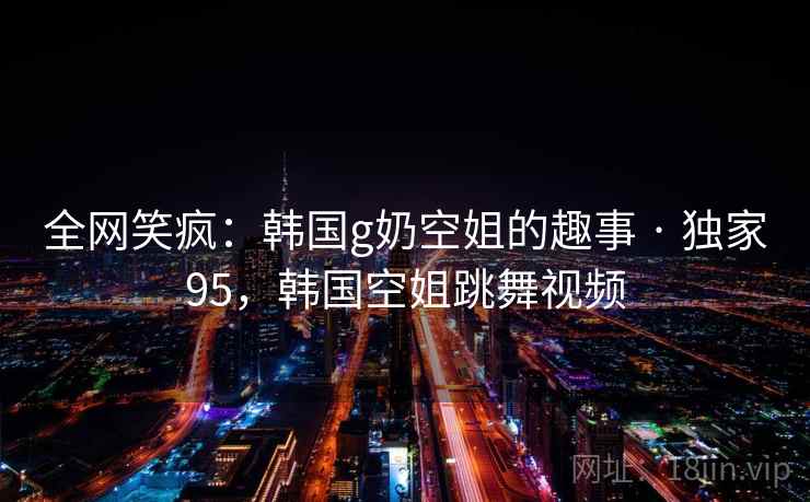 全网笑疯:韩国g奶空姐的趣事 · 独家95,韩国空姐跳舞视频