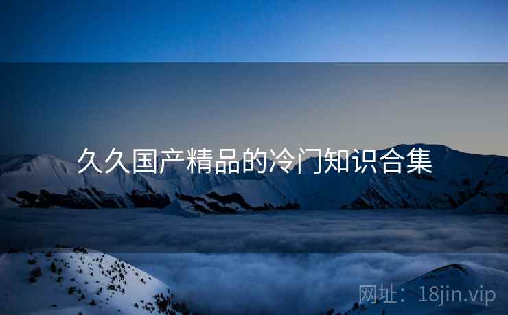 久久国产精品的冷门知识合集