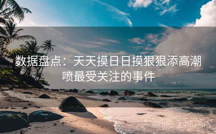 数据盘点:天天摸日日摸狠狠添高潮喷最受关注的事件