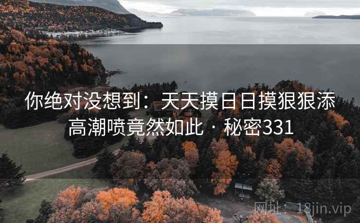 你绝对没想到：天天摸日日摸狠狠添高潮喷竟然如此 · 秘密331